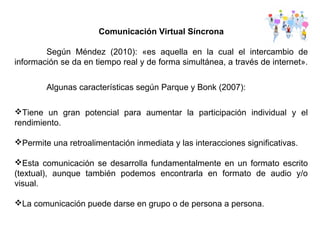 Comunicación Virtual Síncrona
Según Méndez (2010): «es aquella en la cual el intercambio de
información se da en tiempo real y de forma simultánea, a través de internet».
Algunas características según Parque y Bonk (2007):
Tiene un gran potencial para aumentar la participación individual y el
rendimiento.
Permite una retroalimentación inmediata y las interacciones significativas.
Esta comunicación se desarrolla fundamentalmente en un formato escrito
(textual), aunque también podemos encontrarla en formato de audio y/o
visual.
La comunicación puede darse en grupo o de persona a persona.
 