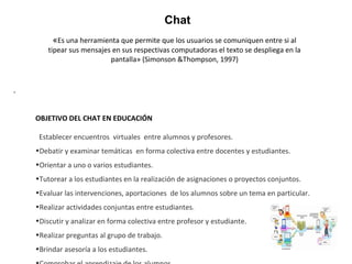 «Es una herramienta que permite que los usuarios se comuniquen entre si al
tipear sus mensajes en sus respectivas computadoras el texto se despliega en la
pantalla» (Simonson &Thompson, 1997)
Chat
.
OBJETIVO DEL CHAT EN EDUCACIÓN
Establecer encuentros virtuales entre alumnos y profesores.
•Debatir y examinar temáticas en forma colectiva entre docentes y estudiantes.
•Orientar a uno o varios estudiantes.
•Tutorear a los estudiantes en la realización de asignaciones o proyectos conjuntos.
•Evaluar las intervenciones, aportaciones de los alumnos sobre un tema en particular.
•Realizar actividades conjuntas entre estudiantes.
•Discutir y analizar en forma colectiva entre profesor y estudiante.
•Realizar preguntas al grupo de trabajo.
•Brindar asesoría a los estudiantes.
 