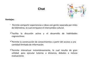 Chat
Ventajas: 

Permite compartir experiencias e ideas con gente separada por miles
de kilómetros, lo cual enriquece el intercambio cultural.
Facilita la discusión activa y el desarrollo de habilidades
cognoscitivas.
Permite la construcción de conocimientos a partir del acceso a una
cantidad ilimitada de información.
Permite interactuar instantáneamente, lo cual resulta de gran
utilidad para ejecutar tutorías a distancia, debates e incluso
evaluaciones
 