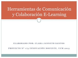 Herramientas de Comunicación
y Colaboración E-Learning

ELABORADO POR: CLARA JANNETH SANTOS
PROYECTO Nº 173 INNOVACIÓN DOCENTE. UCM 2013

 