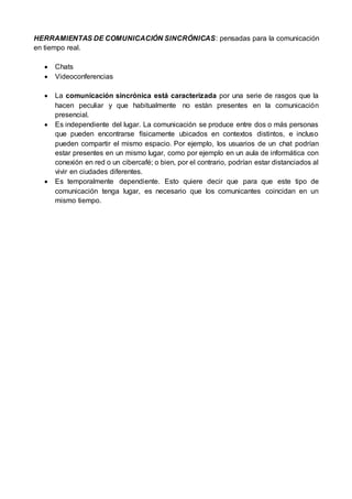 HERRAMIENTAS DE COMUNICACIÓN SINCRÓNICAS: pensadas para la comunicación
en tiempo real.
 Chats
 Videoconferencias
 La comunicación sincrónica está caracterizada por una serie de rasgos que la
hacen peculiar y que habitualmente no están presentes en la comunicación
presencial.
 Es independiente del lugar. La comunicación se produce entre dos o más personas
que pueden encontrarse físicamente ubicados en contextos distintos, e incluso
pueden compartir el mismo espacio. Por ejemplo, los usuarios de un chat podrían
estar presentes en un mismo lugar, como por ejemplo en un aula de informática con
conexión en red o un cibercafé; o bien, por el contrario, podrían estar distanciados al
vivir en ciudades diferentes.
 Es temporalmente dependiente. Esto quiere decir que para que este tipo de
comunicación tenga lugar, es necesario que los comunicantes coincidan en un
mismo tiempo.
 