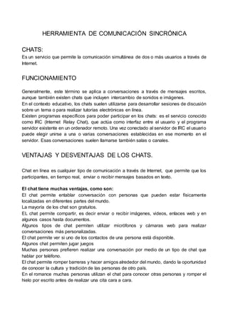 HERRAMIENTA DE COMUNICACIÓN SINCRÓNICA
CHATS:
Es un servicio que permite la comunicación simultánea de dos o más usuarios a través de
Internet.
FUNCIONAMIENTO
Generalmente, este término se aplica a conversaciones a través de mensajes escritos,
aunque también existen chats que incluyen intercambio de sonidos e imágenes.
En el contexto educativo, los chats suelen utilizarse para desarrollar sesiones de discusión
sobre un tema o para realizar tutorías electrónicas en línea.
Existen programas específicos para poder participar en los chats: es el servicio conocido
como IRC (Internet Relay Chat), que actúa como interfaz entre el usuario y el programa
servidor existente en un ordenador remoto. Una vez conectado al servidor de IRC el usuario
puede elegir unirse a una o varias conversaciones establecidas en ese momento en el
servidor. Esas conversaciones suelen llamarse también salas o canales.
VENTAJAS Y DESVENTAJAS DE LOS CHATS.
Chat en línea es cualquier tipo de comunicación a través de Internet, que permite que los
participantes, en tiempo real, enviar o recibir mensajes basados en texto.
El chat tiene muchas ventajas, como son:
El chat permite entablar conversación con personas que pueden estar físicamente
localizadas en diferentes partes del mundo.
La mayoría de los chat son gratuitos.
EL chat permite compartir, es decir enviar o recibir imágenes, videos, enlaces web y en
algunos casos hasta documentos.
Algunos tipos de chat permiten utilizar micrófonos y cámaras web para realizar
conversaciones más personalizadas.
El chat permite ver si uno de los contactos de una persona está disponible.
Algunos chat permiten jugar juegos
Muchas personas prefieren realizar una conversación por medio de un tipo de chat que
hablar por teléfono.
El chat permite romper barreras y hacer amigos alrededor del mundo, dando la oportunidad
de conocer la cultura y tradición de las personas de otro país.
En el romance muchas personas utilizan el chat para conocer otras personas y romper el
hielo por escrito antes de realizar una cita cara a cara.
 