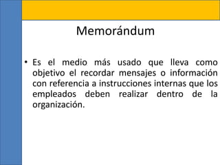 Memorándum
• Es el medio más usado que lleva como
objetivo el recordar mensajes o información
con referencia a instrucciones internas que los
empleados deben realizar dentro de la
organización.
 