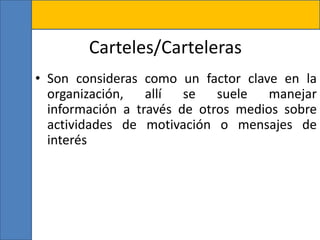 Carteles/Carteleras
• Son consideras como un factor clave en la
organización, allí se suele manejar
información a través de otros medios sobre
actividades de motivación o mensajes de
interés
 