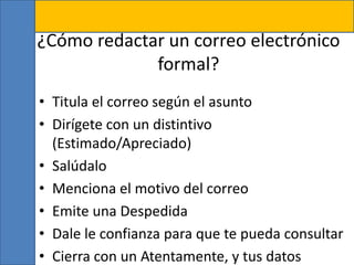 ¿Cómo redactar un correo electrónico
formal?
• Titula el correo según el asunto
• Dirígete con un distintivo
(Estimado/Apreciado)
• Salúdalo
• Menciona el motivo del correo
• Emite una Despedida
• Dale le confianza para que te pueda consultar
• Cierra con un Atentamente, y tus datos
 