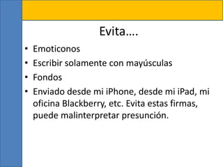 Evita….
• Emoticonos
• Escribir solamente con mayúsculas
• Fondos
• Enviado desde mi iPhone, desde mi iPad, mi
oficina Blackberry, etc. Evita estas firmas,
puede malinterpretar presunción.
 