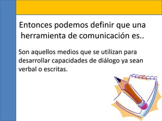 Entonces podemos definir que una
herramienta de comunicación es..
• Son aquellos medios que se utilizan para
desarrollar capacidades de diálogo ya sean
verbal o escritas.
 