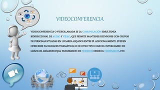 VIDEOCONFERENCIA
VIDEOCONFERENCIA O VIDEOLLAMADA ES LA COMUNICACIÓN SIMULTÁNEA
BIDIRECCIONAL DE AUDIO Y VÍDEO, QUE PERMITE MANTENER REUNIONES CON GRUPOS
DE PERSONAS SITUADAS EN LUGARES ALEJADOS ENTRE SÍ. ADICIONALMENTE, PUEDEN
OFRECERSE FACILIDADES TELEMÁTICAS O DE OTRO TIPO COMO EL INTERCAMBIO DE
GRÁFICOS, IMÁGENES FIJAS, TRANSMISIÓN DE FICHEROS DESDE EL ORDENADOR, ETC
 
