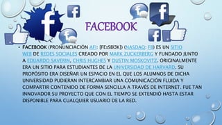 FACEBOOK
• FACEBOOK (PRONUNCIACIÓN AFI: [FEɪSBƱK]) (NASDAQ: FB) ES UN SITIO
WEB DE REDES SOCIALES CREADO POR MARK ZUCKERBERG Y FUNDADO JUNTO
A EDUARDO SAVERIN, CHRIS HUGHES Y DUSTIN MOSKOVITZ. ORIGINALMENTE
ERA UN SITIO PARA ESTUDIANTES DE LA UNIVERSIDAD DE HARVARD. SU
PROPÓSITO ERA DISEÑAR UN ESPACIO EN EL QUE LOS ALUMNOS DE DICHA
UNIVERSIDAD PUDIERAN INTERCAMBIAR UNA COMUNICACIÓN FLUIDA Y
COMPARTIR CONTENIDO DE FORMA SENCILLA A TRAVÉS DE INTERNET. FUE TAN
INNOVADOR SU PROYECTO QUE CON EL TIEMPO SE EXTENDIÓ HASTA ESTAR
DISPONIBLE PARA CUALQUIER USUARIO DE LA RED.
 