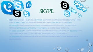 SKYPE
• SKYPE (PRONUNCIADO /ˈSKAɪP/) ES UN SOFTWARE QUE PERMITE COMUNICACIONES DE TEXTO, VOZ Y VÍDEO
SOBRE INTERNET (VOIP). FUE DISEÑADO EN 2003 POR EL DANÉS JANUS FRIIS Y EL SUECO NIKLAS
ZENNSTRÖM (TAMBIÉN CREADORES DE KAZAA) Y DESARROLLADA EN SU SOLUCIÓN TÉCNICA POR LOS
ESTONIOS PRIIT KASESALU, AHTI HEINLA Y JAAN TALLINN, YA QUE DE HECHO SKYPE NACIÓ
EN TALLIN, ESTONIA.8 EL CÓDIGO Y PROTOCOLO DE SKYPE PERMANECEN CERRADOS Y SON PRIVATIVOS DE LA
APLICACIÓN, PERO LOS USUARIOS INTERESADOS PUEDEN DESCARGAR GRATUITAMENTE
LA APLICACIÓN EJECUTABLE DEL SITIO WEB OFICIAL. LOS USUARIOS DE SKYPE PUEDEN HABLAR ENTRE SÍ
GRATUITAMENTE.
 
