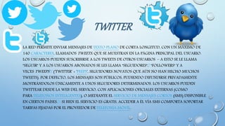 TWITTER
• LA RED PERMITE ENVIAR MENSAJES DE TEXTO PLANO DE CORTA LONGITUD, CON UN MÁXIMO DE
140 CARACTERES, LLAMADOS TWEETS, QUE SE MUESTRAN EN LA PÁGINA PRINCIPAL DEL USUARIO.
LOS USUARIOS PUEDEN SUSCRIBIRSE A LOS TWEETS DE OTROS USUARIOS – A ESTO SE LE LLAMA
"SEGUIR" Y A LOS USUARIOS ABONADOS SE LES LLAMA "SEGUIDORES",9 "FOLLOWERS" Y A
VECES TWEEPS10 ('TWITTER' + 'PEEPS', SEGUIDORES NOVATOS QUE AÚN NO HAN HECHO MUCHOS
TWEETS). POR DEFECTO, LOS MENSAJES SON PÚBLICOS, PUDIENDO DIFUNDIRSE PRIVADAMENTE
MOSTRÁNDOLOS ÚNICAMENTE A UNOS SEGUIDORES DETERMINADOS. LOS USUARIOS PUEDEN
TWITTEAR DESDE LA WEB DEL SERVICIO, CON APLICACIONES OFICIALES EXTERNAS (COMO
PARA TELÉFONOS INTELIGENTES), O MEDIANTE EL SERVICIO DE MENSAJES CORTOS (SMS) DISPONIBLE
EN CIERTOS PAÍSES.11 SI BIEN EL SERVICIO ES GRATIS, ACCEDER A ÉL VÍA SMS COMPORTA SOPORTAR
TARIFAS FIJADAS POR EL PROVEEDOR DE TELEFONÍA MÓVIL.
 