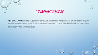 COMENTARIOS
YESEÑA YARELI: AMI ME PARECIO MUY BIEN HACER ESTE TRABAJO PORQUE ASI NOS DAMOS CUENTA DE COMO
SON UTILIZADAS LAS REDES SOCIALES Y PARA APRENDER MAS SOBRE LAS HERRAMIENTAS DE COMUNICACIÓN COMO
SON LAS QUE VIMOS ANTERIORMENTE.
 