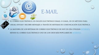 E-MAIL
• EL CORREO ELECTRÓNICO, EN INGLÉS ELECTRÓNICO EMAIL O E-MAIL, ES UN MÉTODO PARA
CREAR, ENVIAR Y RECIBIR MENSAJES A TRAVÉS DE SISTEMAS DE COMUNICACIÓN ELECTRÓNICA.
• LA MAYORÍA DE LOS SISTEMAS DE CORREO ELECTRÓNICO DE HOY EN DÍA UTILIZAN INTERNET,
SIENDO EL CORREO ELECTRÓNICO UNO DE LOS USOS MÁS POPULARES DE INTERNET.
 
