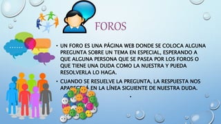 FOROS
• UN FORO ES UNA PÁGINA WEB DONDE SE COLOCA ALGUNA
PREGUNTA SOBRE UN TEMA EN ESPECIAL, ESPERANDO A
QUE ALGUNA PERSONA QUE SE PASEA POR LOS FOROS O
QUE TIENE UNA DUDA COMO LA NUESTRA Y PUEDA
RESOLVERLA LO HAGA.
• CUANDO SE RESUELVE LA PREGUNTA, LA RESPUESTA NOS
APARECERÁ EN LA LÍNEA SIGUIENTE DE NUESTRA DUDA.
•
 