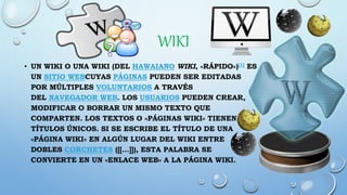 WIKI
• UN WIKI O UNA WIKI (DEL HAWAIANO WIKI, «RÁPIDO»)[1] ES
UN SITIO WEBCUYAS PÁGINAS PUEDEN SER EDITADAS
POR MÚLTIPLES VOLUNTARIOS A TRAVÉS
DEL NAVEGADOR WEB. LOS USUARIOS PUEDEN CREAR,
MODIFICAR O BORRAR UN MISMO TEXTO QUE
COMPARTEN. LOS TEXTOS O «PÁGINAS WIKI» TIENEN
TÍTULOS ÚNICOS. SI SE ESCRIBE EL TÍTULO DE UNA
«PÁGINA WIKI» EN ALGÚN LUGAR DEL WIKI ENTRE
DOBLES CORCHETES ([[...]]), ESTA PALABRA SE
CONVIERTE EN UN «ENLACE WEB» A LA PÁGINA WIKI.
 