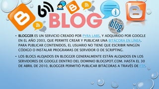 • BLOGGER ES UN SERVICIO CREADO POR PYRA LABS, Y ADQUIRIDO POR GOOGLE
EN EL AÑO 2003, QUE PERMITE CREAR Y PUBLICAR UNA BITÁCORA EN LÍNEA.
PARA PUBLICAR CONTENIDOS, EL USUARIO NO TIENE QUE ESCRIBIR NINGÚN
CÓDIGO O INSTALAR PROGRAMAS DE SERVIDOR O DE SCRIPTING.
• LOS BLOGS ALOJADOS EN BLOGGER GENERALMENTE ESTÁN ALOJADOS EN LOS
SERVIDORES DE GOOGLE DENTRO DEL DOMINIO BLOGSPOT.COM. HASTA EL 30
DE ABRIL DE 2010, BLOGGER PERMITIÓ PUBLICAR BITÁCORAS A TRAVÉS DE FTP.
 