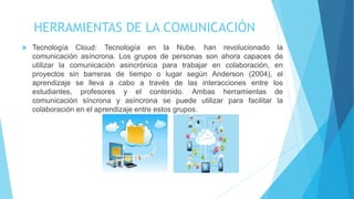 HERRAMIENTAS DE LA COMUNICACIÓN
 Tecnología Cloud: Tecnología en la Nube. han revolucionado la
comunicación asíncrona. Los grupos de personas son ahora capaces de
utilizar la comunicación asincrónica para trabajar en colaboración, en
proyectos sin barreras de tiempo o lugar según Anderson (2004), el
aprendizaje se lleva a cabo a través de las interacciones entre los
estudiantes, profesores y el contenido. Ambas herramientas de
comunicación síncrona y asíncrona se puede utilizar para facilitar la
colaboración en el aprendizaje entre estos grupos.
 