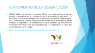 HERRAMIENTAS DE LA COMUNICACIÓN
 GOOGLE WAVE: Fue lanzado el otoño de 2009 y es de aplicación en línea que
permite la comunicación y colaboración entre los miembros del grupo. La
aplicación es parte de conversación y documento de pieza (Google Wave,
2010). Las personas pueden insertar conversaciones en el documento y puede
contestar / responder a los comentarios de otras personas. La comunicación
puede ser sincrónica como las actualizaciones son automáticas y vistas por
todos los miembros del grupo.
 https://sites.google.com/site/gwaveextensions/extensions-list
 