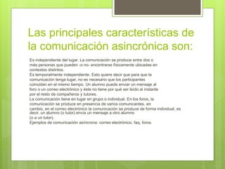 Las principales características de
la comunicación asincrónica son:
Es independiente del lugar. La comunicación se produce entre dos o
más personas que pueden -o no- encontrarse físicamente ubicadas en
contextos distintos.
Es temporalmente independiente. Esto quiere decir que para que la
comunicación tenga lugar, no es necesario que los participantes
coincidan en el mismo tiempo. Un alumno puede enviar un mensaje al
foro o un correo electrónico y éste no tiene por qué ser leído al instante
por el resto de compañeros y tutores.
La comunicación tiene en lugar en grupo o individual. En los foros, la
comunicación se produce en presencia de varios comunicantes, en
cambio, en el correo electrónico la comunicación se produce de forma individual, es
decir, un alumno (o tutor) envía un mensaje a otro alumno
(o a un tutor).
Ejemplos de comunicación asíncrona: correo electrónico, faq, foros.
 