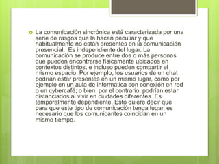  La comunicación sincrónica está caracterizada por una
serie de rasgos que la hacen peculiar y que
habitualmente no están presentes en la comunicación
presencial. Es independiente del lugar. La
comunicación se produce entre dos o más personas
que pueden encontrarse físicamente ubicados en
contextos distintos, e incluso pueden compartir el
mismo espacio. Por ejemplo, los usuarios de un chat
podrían estar presentes en un mismo lugar, como por
ejemplo en un aula de informática con conexión en red
o un cybercafé; o bien, por el contrario, podrían estar
distanciados al vivir en ciudades diferentes. Es
temporalmente dependiente. Esto quiere decir que
para que este tipo de comunicación tenga lugar, es
necesario que los comunicantes coincidan en un
mismo tiempo.
 