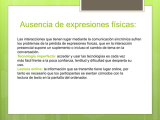 Ausencia de expresiones físicas:
Las interacciones que tienen lugar mediante la comunicación sincrónica sufren
los problemas de la pérdida de expresiones físicas, que en la interacción
presencial supone un suplemento o incluso el cambio de tema en la
conversación.
Tecnología imperfecta: acceder y usar las tecnologías es cada vez
más fácil frente a la poca confianza, lentitud y dificultad que despierta su
uso.
Lectura online: la información que se transmite tiene lugar online, por
tanto es necesario que los participantes se sientan cómodos con la
lectura de texto en la pantalla del ordenador.
 