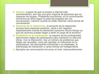  Acceso: a pesar de que el acceso a Internet está
incrementando, aún hay una gran mayoría de personas que no
disponen de acceso. Problemas sincrónicos: en la comunicación
sincrónica es difícil seguir la pista del progreso de una
conversación, máxime cuando se están tratando varios temas de
conversación.
 Aumento de la interacción: el aumento de la interacción
aunque tiene aspectos positivos, viene a ser negativo
especialmente cuando la interacción consume mucho tiempo ya
que los alumnos pueden llegar a sentir la carga de la escritura.
 Problemas en la moderación: la mayoría de los participantes
desconocen reglas de participación para mantener un discurso
eficaz. Con la interacción, hay un número de problemas que
deben ser resueltos, como por ejemplo, la motivación en la
participación, las discusiones incorrectas o no deseadas, la
sobrecarga de interacción y varias formas de hostigamiento.
 Ejemplos de comunicación síncrona: el chat, videoconferencias.
 