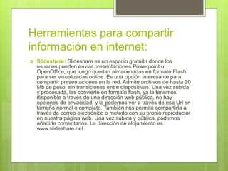 Herramientas para compartir
información en internet:
 Slideshare: Slideshare es un espacio gratuito donde los
usuarios pueden enviar presentaciones Powerpoint u
OpenOffice, que luego quedan almacenadas en formato Flash
para ser visualizadas online. Es una opción interesante para
compartir presentaciones en la red. Admite archivos de hasta 20
Mb de peso, sin transiciones entre diapositivas. Una vez subida
y procesada, las convierte en formato flash, ya la tenemos
disponible a través de una dirección web pública, no hay
opciones de privacidad, y la podemos ver a través de esa Url en
tamaño normal o completo. También nos permite compartirla a
través de correo electrónico o meterlo con su propio reproductor
en nuestra página web. Una vez subida y pública, podemos
añadirle comentarios. La dirección de alojamiento es
www.slideshare.net
 