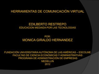 HERRAMIENTAS DE COMUNICACIÓN VIRTUAL


                EDILBERTO RESTREPO
          EDUCACION MEDIADA POR LAS TECNOLOGIAS


                          POR:
            MONICA GIRALDO HERNANDEZ


FUNDACIÓN UNIVERSITARIA AUTÓNOMA DE LAS AMÉRICAS – ESCOLME
     FACULTAD DE CIENCIA ECONÓMICAS Y ADMINISTRATIVAS
         PROGRAMA DE ADMINISTRACIÓN DE EMPRESAS
                         MEDELLIN
                            2012
 