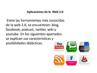 Aplicaciones de la Web 2.0
Entre las herramientas más conocidas
de la web 2.0, se encuentran: blog,
facebook, podcast, twitter, wiki y
youtube. En los siguientes apartados
se explican sus características y
posibilidades didácticas.
 