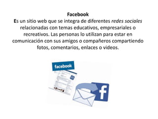 Facebook
Es un sitio web que se integra de diferentes redes sociales
relacionadas con temas educativos, empresariales o
recreativos. Las personas lo utilizan para estar en
comunicación con sus amigos o compañeros compartiendo
fotos, comentarios, enlaces o videos.
 