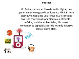 Podcast
Un Podcast es un archivo de audio digital, que
generalmente se guarda en formato MP3. Éste se
distribuye mediante un archivo RSS y contiene
diversos contenidos; por ejemplo: entrevistas,
música, sonidos ambientales, discursos,
comentarios especializados de los más diversos
temas, entre otros.
 