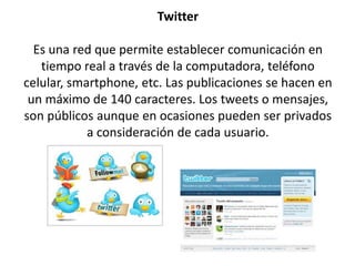 Twitter
Es una red que permite establecer comunicación en
tiempo real a través de la computadora, teléfono
celular, smartphone, etc. Las publicaciones se hacen en
un máximo de 140 caracteres. Los tweets o mensajes,
son públicos aunque en ocasiones pueden ser privados
a consideración de cada usuario.
 