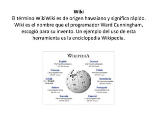 Wiki
El término WikiWiki es de origen hawaiano y significa rápido.
Wiki es el nombre que el programador Ward Cunningham,
escogió para su invento. Un ejemplo del uso de esta
herramienta es la enciclopedia Wikipedia.
 