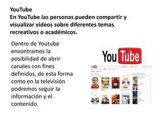 YouTube
En YouTube las personas pueden compartir y
visualizar videos sobre diferentes temas
recreativos o académicos.
Dentro de Youtube
encontramos la
posibilidad de abrir
canales con fines
definidos, de esta forma
como en la televisión
podremos seguir la
información y el
contenido.
 