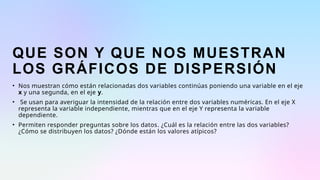 QUE SON Y QUE NOS MUESTRAN
LOS GRÁFICOS DE DISPERSIÓN
• Nos muestran cómo están relacionadas dos variables continúas poniendo una variable en el eje
x y una segunda, en el eje y.
• Se usan para averiguar la intensidad de la relación entre dos variables numéricas. En el eje X
representa la variable independiente, mientras que en el eje Y representa la variable
dependiente.
• Permiten responder preguntas sobre los datos. ¿Cuál es la relación entre las dos variables?
¿Cómo se distribuyen los datos? ¿Dónde están los valores atípicos?
 