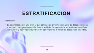 ESTRATIFICACION
Definición:
• La estratificación es una técnica que consiste en dividir un conjunto de datos en grupos
o estratos homogéneos para facilitar el análisis. Esto permite a los analistas identificar
variaciones y patrones que podrían no ser evidentes al mirar los datos en su totalidad.
2 8
 