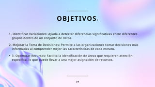 OBJETIVOS:
1. Identificar Variaciones: Ayuda a detectar diferencias significativas entre diferentes
grupos dentro de un conjunto de datos.
2. Mejorar la Toma de Decisiones: Permite a las organizaciones tomar decisiones más
informadas al comprender mejor las características de cada estrato.
• 3. Optimizar Recursos: Facilita la identificación de áreas que requieren atención
específica, lo que puede llevar a una mejor asignación de recursos.
2 9
 