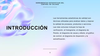 INTRODUCCIÓN
Las herramientas estadísticas de calidad son
técnicas utilizadas para analizar datos y mejorar
la calidad de procesos, productos o servicios.
Las más comunes incluyen la hoja de
verificación, el histograma, el diagrama de
Pareto, el diagrama de causa y efecto, el gráfico
de control, el diagrama de dispersión y la
estratificación.
H E R R A M I E N TA S E S TA D I S T I C A S D E L
C O N T R O L D E C A L I D A D
3
 