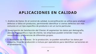 APLICACIONES EN CALIDAD
1. Análisis de Datos: En el control de calidad, la estratificación se utiliza para analizar
defectos o fallos en productos, permitiendo identificar si ciertos defectos son más
comunes en un tipo específico de producto o en un turno particular.
2. Investigación de Satisfacción del Cliente: Al segmentar los datos por demografía,
ubicación geográfica o tipo de cliente, las empresas pueden entender mejor las
necesidades y preferencias de diferentes grupos.
• 3. Monitoreo de Procesos: En la producción, se pueden estratificar los datos por
máquina, línea de producción o incluso por operadores para identificar variaciones en
el rendimiento.
3 0
 