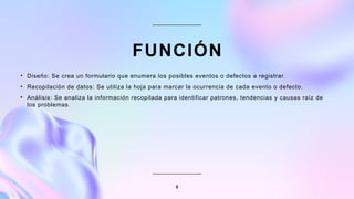 FUNCIÓN
• Diseño: Se crea un formulario que enumera los posibles eventos o defectos a registrar.
• Recopilación de datos: Se utiliza la hoja para marcar la ocurrencia de cada evento o defecto.
• Análisis: Se analiza la información recopilada para identificar patrones, tendencias y causas raíz de
los problemas.
5
 