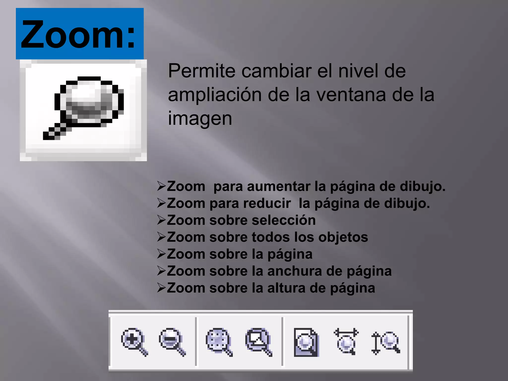 Zoom:
         Permite cambiar el nivel de
         ampliación de la ventana de la
         imagen


        Zoom para aumentar la página de dibujo.
        Zoom para reducir la página de dibujo.
        Zoom sobre selección
        Zoom sobre todos los objetos
        Zoom sobre la página
        Zoom sobre la anchura de página
        Zoom sobre la altura de página
 