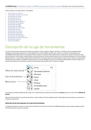 CorelDRAW Ayuda : Procedimientos iniciales : CorelDRAW Visita guiada por el espacio de trabajo : Descripción de la caja de herramientas
Enlaces rápidos a procedimientos en esta página:
• Herramientas de selección
• Herramientas de edición de formas
• Herramientas de recorte
• Herramientas de zoom
• Herramientas de curvas
• herramienta Medios artísticos
• Herramientas de rectángulo
• Herramientas de elipse
• Herramientas de objetos
• Herramientas de texto y tabla
• Herramientas de cotas
• Herramientas de conector
• Herramientas interactivas
• Herramienta Transparencia
• Herramientas de cuentagotas
• Herramientas de relleno interactivo
• Herramienta Contorno
• Herramienta Relleno
Descripción de la caja de herramientas
La caja de herramientas contiene herramientas para dibujar y editar imágenes. Algunas de ellas son visibles de forma predeterminada,
mientras que otras están agrupadas en menús laterales. Los menús laterales se abren para mostrar un conjunto de herramientas de
CorelDRAW relacionadas entre sí. Una pequeña flecha situada en la esquina inferior derecha de un botón de la caja de herramientas indica
que se trata de un menú lateral. Puede acceder a las herramientas en el menú lateral haciendo clic en la flecha que aparece en el menú lateral.
Después de abrir un menú lateral, puede examinar fácilmente el contenido de otros menús laterales si pasa el cursor sobre los botones de las
herramientas que contienen una flecha de menú lateral. Los menús laterales funcionan como barras de herramientas cuando se alejan de la
caja de herramientas. Así es posible ver todas las herramientas relacionadas entre sí mientras se trabaja.
En el espacio de trabajo predeterminado, haga clic en la flecha del menú lateral de la herramienta Forma para abrir el menú lateral Edición de
formas.
Algunas herramientas de la caja de herramientas no están visibles de forma predeterminada. Puede elegir qué herramientas se mostrarán en
la caja de herramientas.
Ubicación de las herramientas en la caja de herramientas
La siguiente ilustración muestra los otros menús laterales de la caja de herramientas CorelDRAW predeterminada y puede ayudarle a ubicar
las herramientas de manera más sencilla.
 