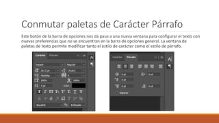 Conmutar paletas de Carácter Párrafo
Este botón de la barra de opciones nos da paso a una nueva ventana para configurar el texto con
nuevas preferencias que no se encuentran en la barra de opciones general. La ventana de
paletas de texto permite modificar tanto el estilo de carácter como el estilo de párrafo.
 
