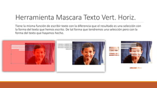Herramienta Mascara Texto Vert. Horiz.
Tiene la misma función de escribir texto con la diferencia que el resultado es una selección con
la forma del texto que hemos escrito. De tal forma que tendremos una selección pero con la
forma del texto que hayamos hecho.
 