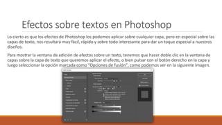Efectos sobre textos en Photoshop
Lo cierto es que los efectos de Photoshop los podemos aplicar sobre cualquier capa, pero en especial sobre las
capas de texto, nos resultará muy fácil, rápido y sobre todo interesante para dar un toque especial a nuestros
diseños.
Para mostrar la ventana de edición de efectos sobre un texto, tenemos que hacer doble clic en la ventana de
capas sobre la capa de texto que queremos aplicar el efecto, o bien pulsar con el botón derecho en la capa y
luego seleccionar la opción marcada como "Opciones de fusión", como podemos ver en la siguiente imagen.
 