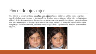 Pincel de ojos rojos
Por último, la herramienta de pincel de ojos rojos es la que podemos utilizar como su propio
nombre indica para eliminar el famoso efecto de ojos rojos en algunas fotografías realizadas con
el flash de la cámara activado. Es una herramienta muy muy sencilla de utilizar y bastante eficaz,
con sólo tener el pincel de ojos rojos seleccionado nos vamos a la imagen y hacemos clic sobre
el ojo rojo. Automáticamente, veremos como el ojo cambia rápidamente de color eliminado las
rojeces.
 