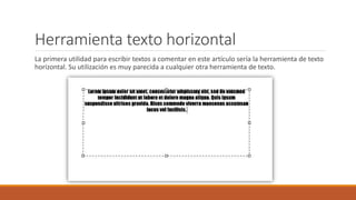 Herramienta texto horizontal
La primera utilidad para escribir textos a comentar en este artículo sería la herramienta de texto
horizontal. Su utilización es muy parecida a cualquier otra herramienta de texto.
 
