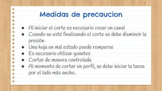 Medidas de precaucion
● Al iniciar el corte es necesario crear un canal
● Cuando se esté finalizando el corte se debe disminuir la
presión
● Una hoja en mal estado puede romperse
● Es necesario utilizar guantes
● Cortar de manera controlada
● Al momento de cortar un perfil, se debe iniciar la tarea
por el lado más ancho.
 