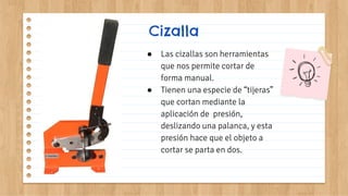 Cizalla
● Las cizallas son herramientas
que nos permite cortar de
forma manual.
● Tienen una especie de “tijeras”
que cortan mediante la
aplicación de presión,
deslizando una palanca, y esta
presión hace que el objeto a
cortar se parta en dos.
 