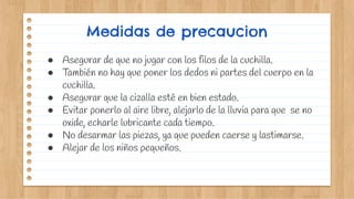 Medidas de precaucion
● Asegurar de que no jugar con los filos de la cuchilla.
● También no hay que poner los dedos ni partes del cuerpo en la
cuchilla.
● Asegurar que la cizalla esté en bien estado.
● Evitar ponerlo al aire libre, alejarlo de la lluvia para que se no
oxide, echarle lubricante cada tiempo.
● No desarmar las piezas, ya que pueden caerse y lastimarse.
● Alejar de los niños pequeños.
 